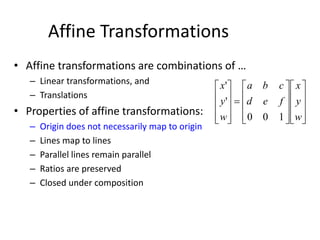 Affine Transformations
• Affine transformations are combinations of …
– Linear transformations, and
– Translations
• Properties of affine transformations:
– Origin does not necessarily map to origin
– Lines map to lines
– Parallel lines remain parallel
– Ratios are preserved
– Closed under composition































w
y
x
fed
cba
w
y
x
100
'
'
 
