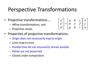 Perspective Transformations
• Projective transformations …
– Affine transformations, and
– Projective warps
• Properties of projective transformations:
– Origin does not necessarily map to origin
– Lines map to lines
– Parallel lines do not necessarily remain parallel
– Ratios are not preserved
– Closed under composition

























w
y
x
ihg
fed
cba
w
y
x
'
'
'
 