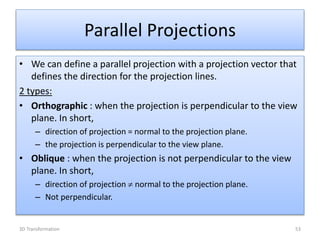 • We can define a parallel projection with a projection vector that
defines the direction for the projection lines.
2 types:
• Orthographic : when the projection is perpendicular to the view
plane. In short,
– direction of projection = normal to the projection plane.
– the projection is perpendicular to the view plane.
• Oblique : when the projection is not perpendicular to the view
plane. In short,
– direction of projection  normal to the projection plane.
– Not perpendicular.
Parallel Projections
533D Transformation
 