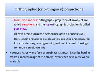 – Front, side and rear orthographic projection of an object are
called elevations and the top orthographic projection is called
plan view.
– all have projection plane perpendicular to a principle axes.
– Here length and angles are accurately depicted and measured
from the drawing, so engineering and architectural drawings
commonly employee this.
• However, As only one face of an object is shown, it can be hard to
create a mental image of the object, even when several views are
available.
Orthographic (or orthogonal) projections:
553D Transformation
 
