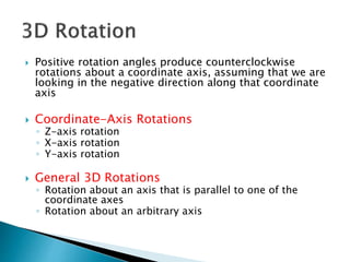  Positive rotation angles produce counterclockwise
rotations about a coordinate axis, assuming that we are
looking in the negative direction along that coordinate
axis
 Coordinate-Axis Rotations
◦ Z-axis rotation
◦ X-axis rotation
◦ Y-axis rotation
 General 3D Rotations
◦ Rotation about an axis that is parallel to one of the
coordinate axes
◦ Rotation about an arbitrary axis
 