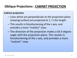 Cabinet projection:
– Lines which are perpendicular to the projection plane
(viewing surface) are projected at 1 / 2 the length .
– This results in foreshortening of the z axis, and
provides a more “realistic” view.
613D Transformation
Oblique Projections : CABINET PROJECTION
 