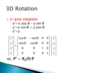  z-axis rotation
◦ x’=x cos θ - y sin θ
◦ y’=x sin θ + y cos θ
◦ z’=z
or, P’ = Rz(θ)·P








































11000
0100
00cossin
00sincos
1
'
'
'
z
y
x
z
y
x
 