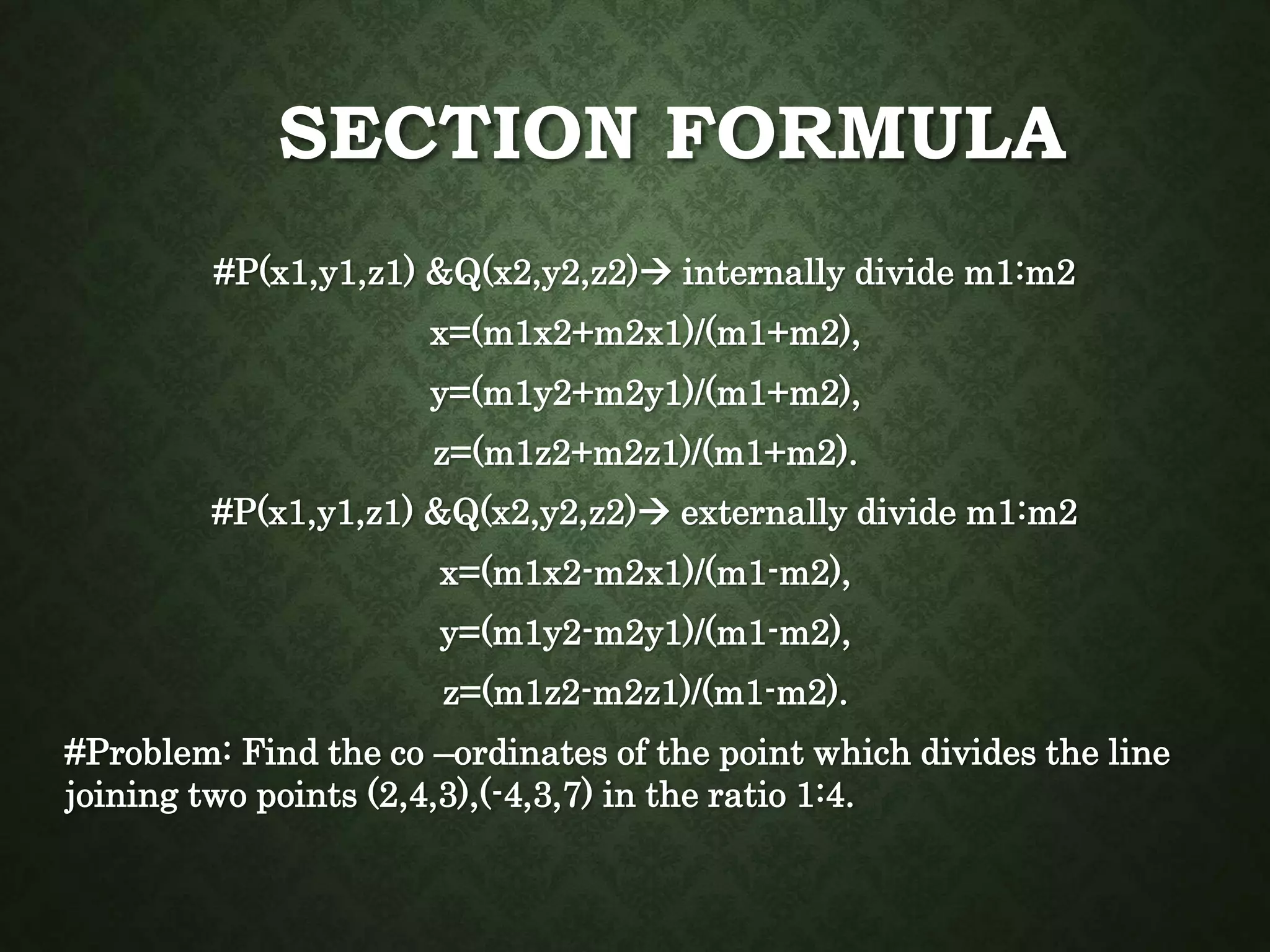 SECTION FORMULA
#P(x1,y1,z1) &Q(x2,y2,z2) internally divide m1:m2
x=(m1x2+m2x1)/(m1+m2),
y=(m1y2+m2y1)/(m1+m2),
z=(m1z2+m2z1)/(m1+m2).
#P(x1,y1,z1) &Q(x2,y2,z2) externally divide m1:m2
x=(m1x2-m2x1)/(m1-m2),
y=(m1y2-m2y1)/(m1-m2),
z=(m1z2-m2z1)/(m1-m2).
#Problem: Find the co –ordinates of the point which divides the line
joining two points (2,4,3),(-4,3,7) in the ratio 1:4.
 