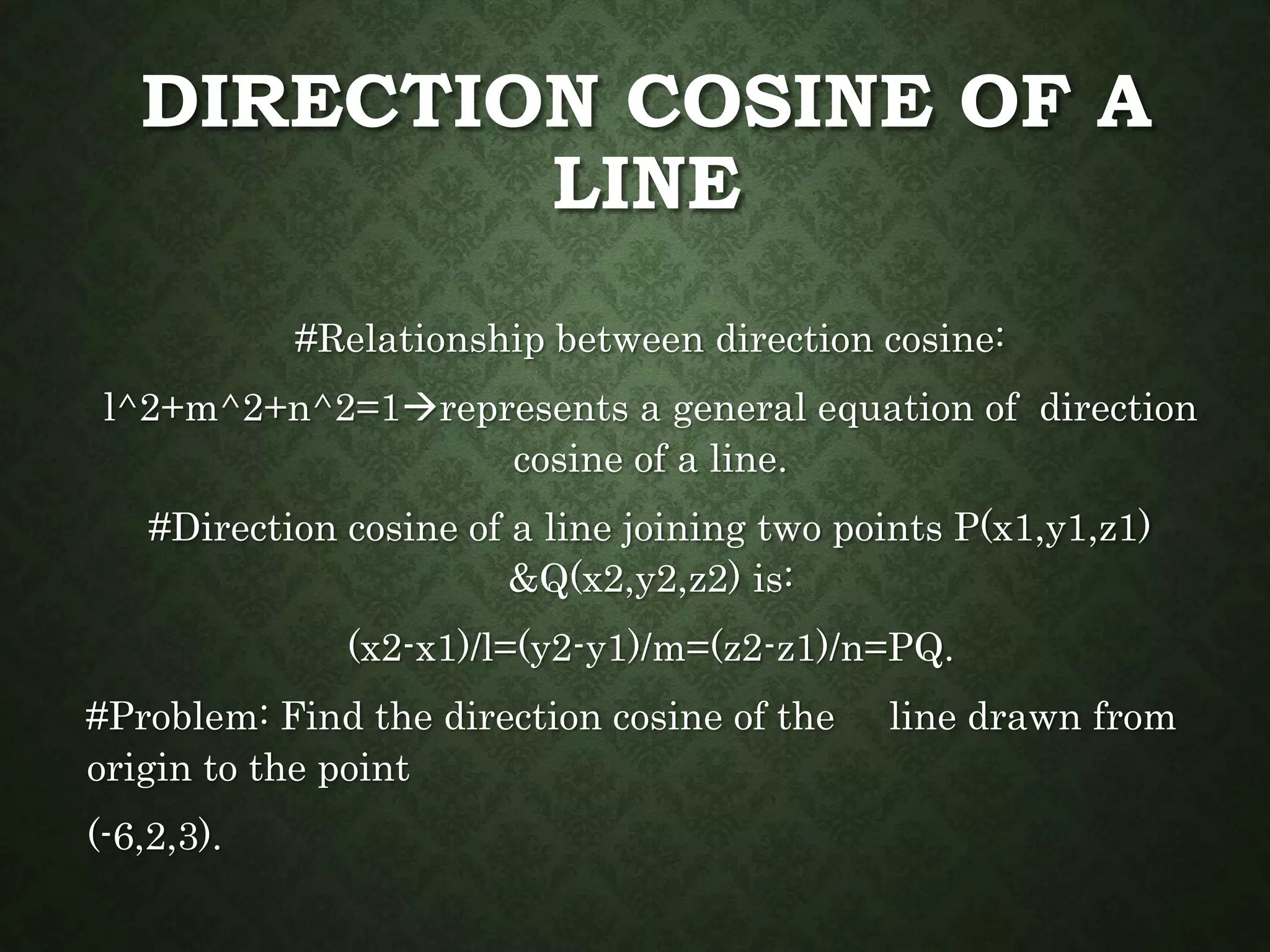 DIRECTION COSINE OF A
LINE
#Relationship between direction cosine:
l^2+m^2+n^2=1represents a general equation of direction
cosine of a line.
#Direction cosine of a line joining two points P(x1,y1,z1)
&Q(x2,y2,z2) is:
(x2-x1)/l=(y2-y1)/m=(z2-z1)/n=PQ.
#Problem: Find the direction cosine of the line drawn from
origin to the point
(-6,2,3).
 