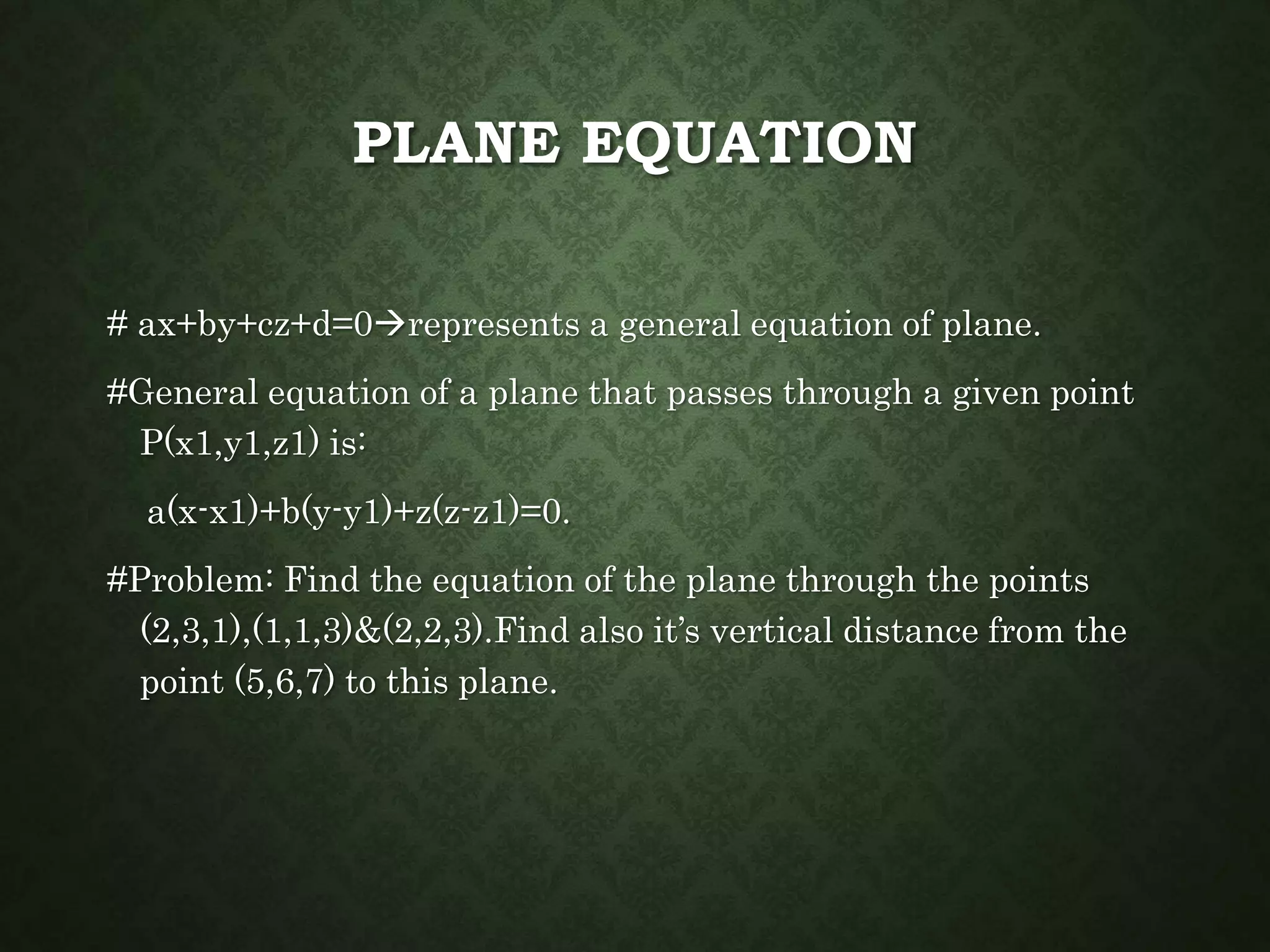PLANE EQUATION
# ax+by+cz+d=0represents a general equation of plane.
#General equation of a plane that passes through a given point
P(x1,y1,z1) is:
a(x-x1)+b(y-y1)+z(z-z1)=0.
#Problem: Find the equation of the plane through the points
(2,3,1),(1,1,3)&(2,2,3).Find also it’s vertical distance from the
point (5,6,7) to this plane.
 