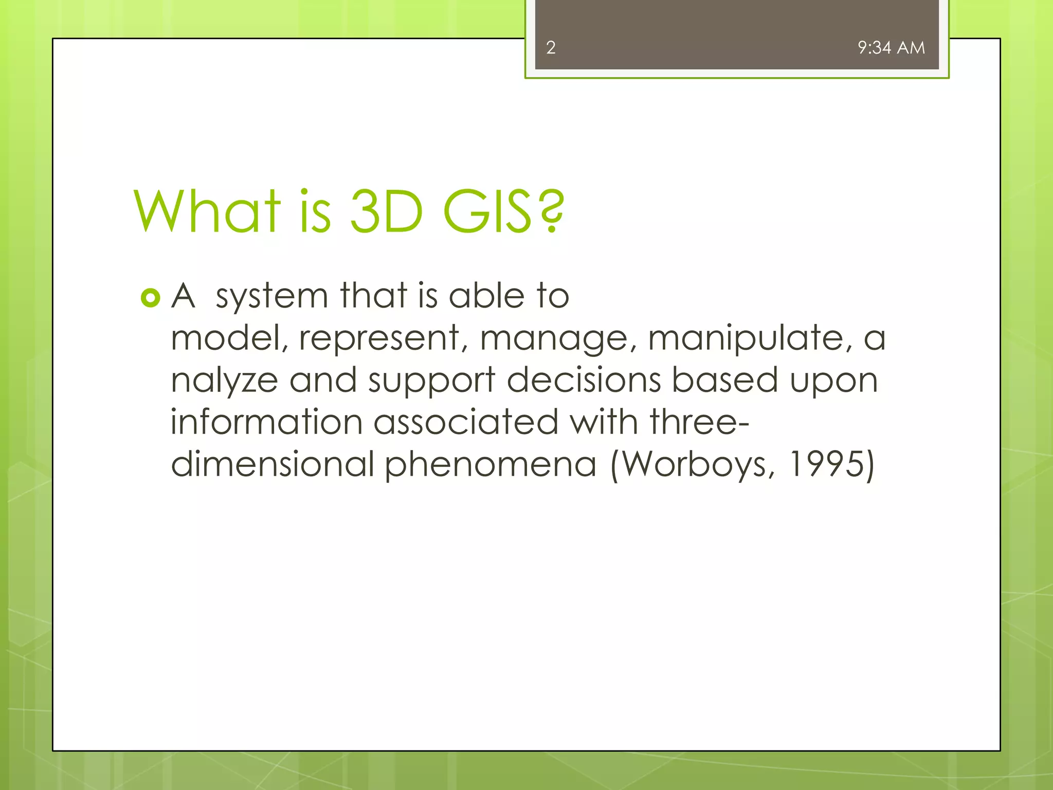 2

9:34 AM

What is 3D GIS?
A

system that is able to
model, represent, manage, manipulate, a
nalyze and support decisions based upon
information associated with threedimensional phenomena (Worboys, 1995)

 