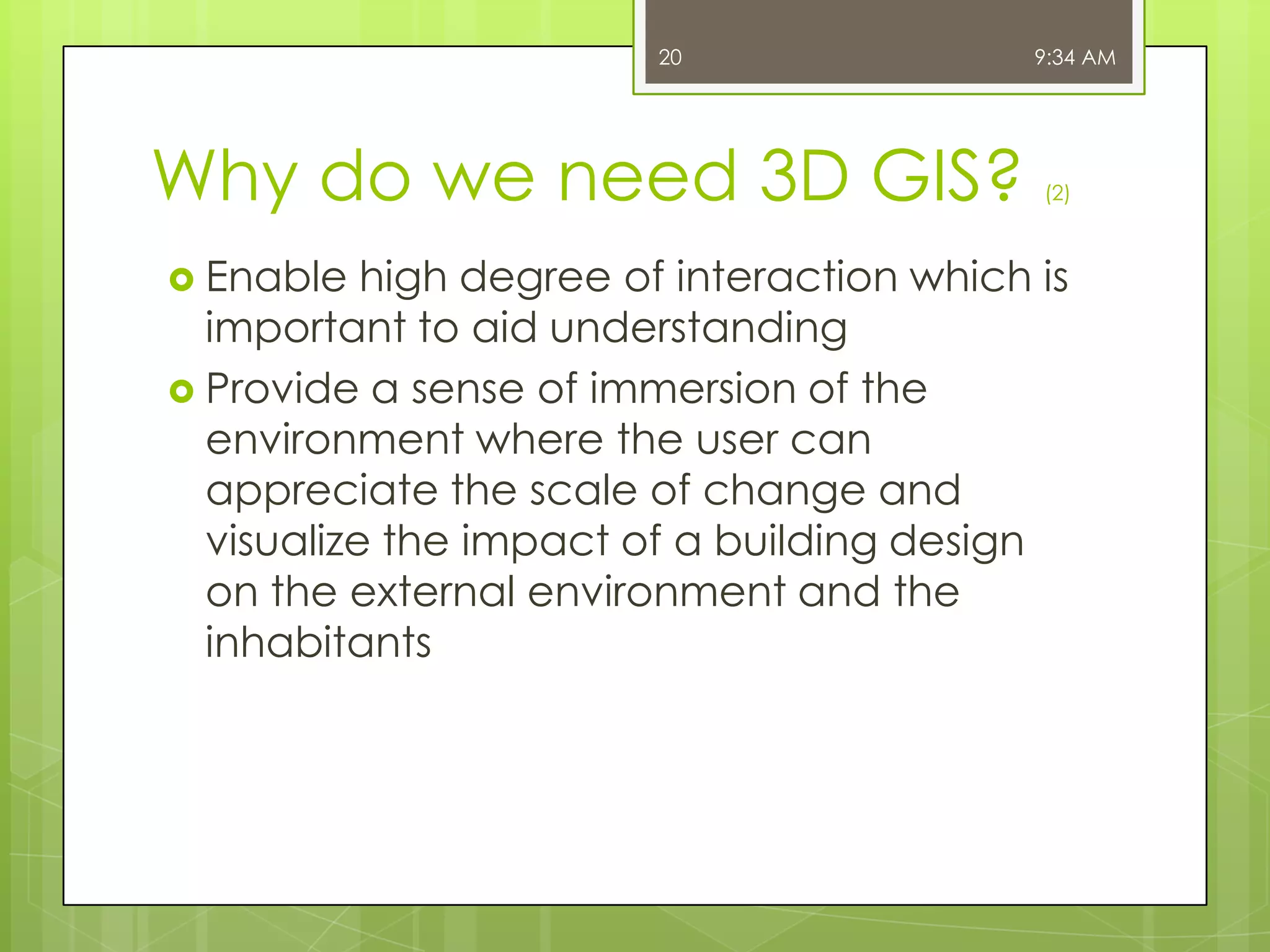 20

Why do we need 3D GIS?
 Enable

9:34 AM

(2)

high degree of interaction which is
important to aid understanding
 Provide a sense of immersion of the
environment where the user can
appreciate the scale of change and
visualize the impact of a building design
on the external environment and the
inhabitants

 