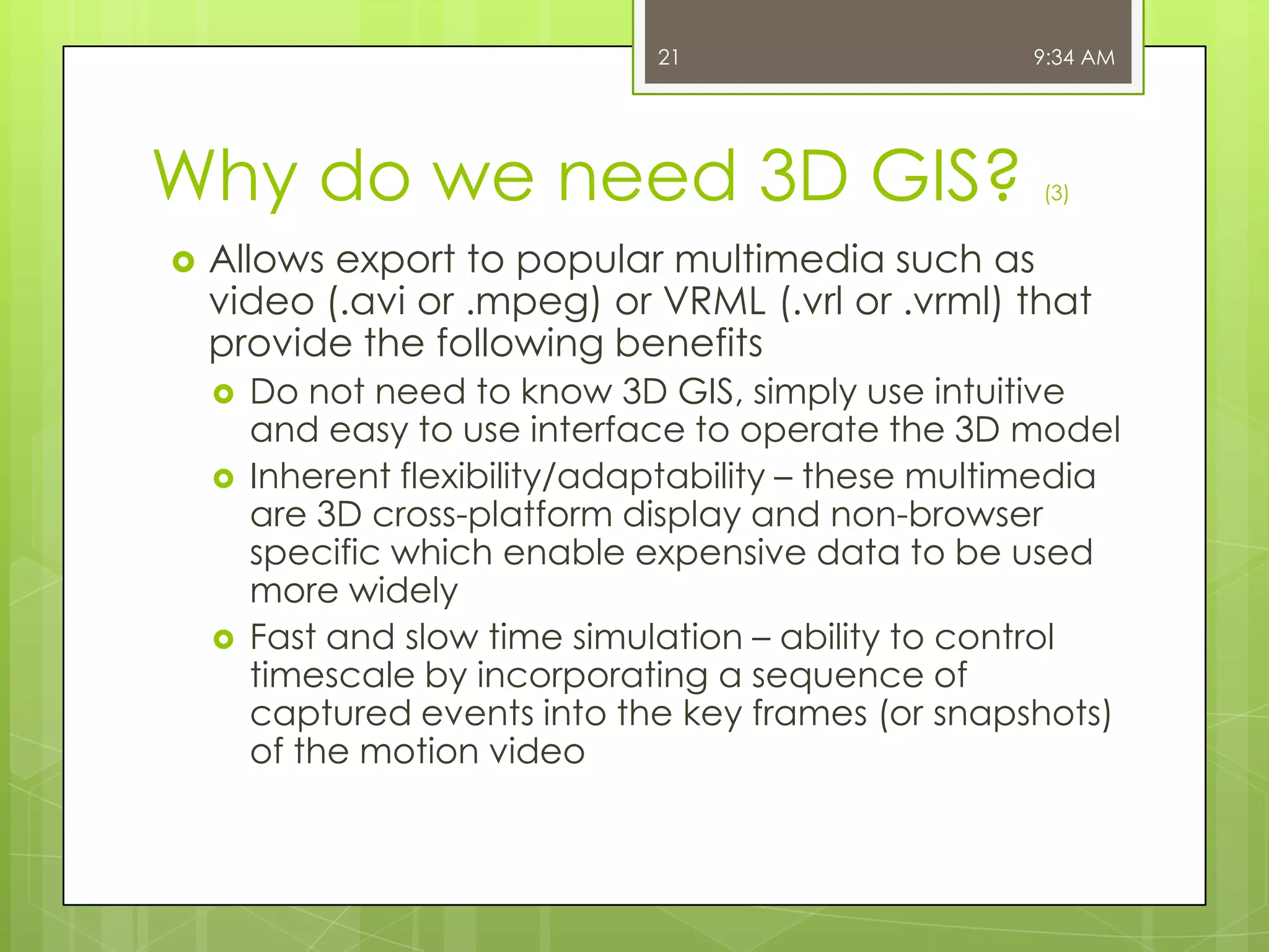 21

Why do we need 3D GIS?


9:34 AM

(3)

Allows export to popular multimedia such as
video (.avi or .mpeg) or VRML (.vrl or .vrml) that
provide the following benefits





Do not need to know 3D GIS, simply use intuitive
and easy to use interface to operate the 3D model
Inherent flexibility/adaptability – these multimedia
are 3D cross-platform display and non-browser
specific which enable expensive data to be used
more widely
Fast and slow time simulation – ability to control
timescale by incorporating a sequence of
captured events into the key frames (or snapshots)
of the motion video

 
