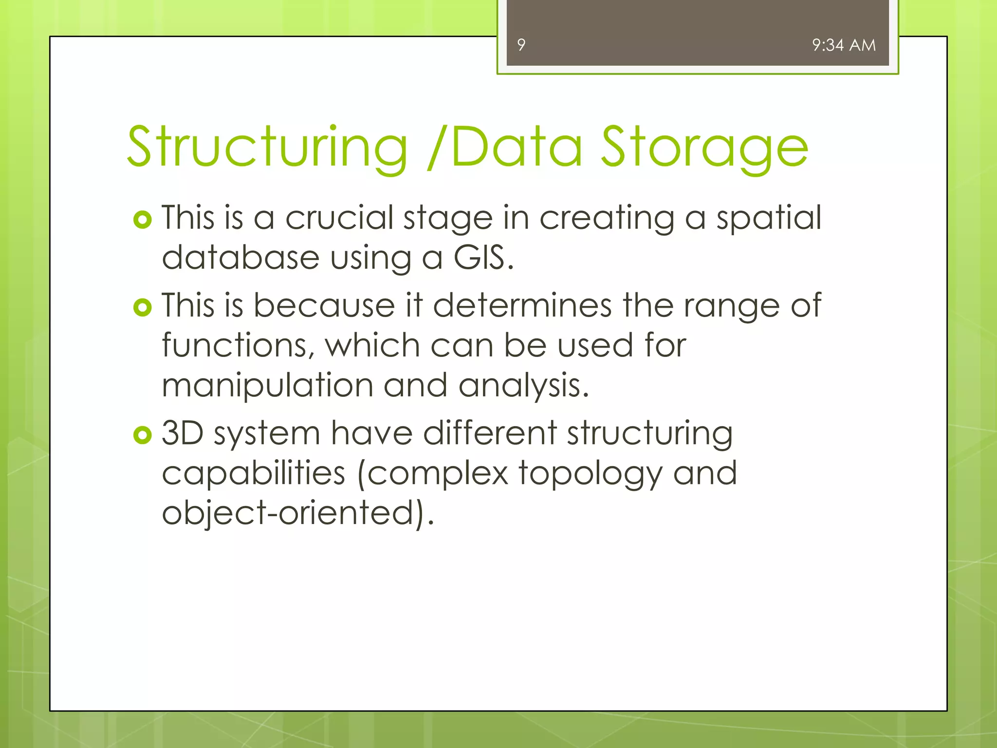9

9:34 AM

Structuring /Data Storage
 This

is a crucial stage in creating a spatial
database using a GIS.
 This is because it determines the range of
functions, which can be used for
manipulation and analysis.
 3D system have different structuring
capabilities (complex topology and
object-oriented).

 