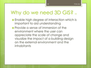 20

Why do we need 3D GIS?
 Enable

9:34 AM

(2)

high degree of interaction which is
important to aid understanding
 Provide a sense of immersion of the
environment where the user can
appreciate the scale of change and
visualize the impact of a building design
on the external environment and the
inhabitants

 