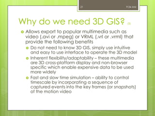 21

Why do we need 3D GIS?


9:34 AM

(3)

Allows export to popular multimedia such as
video (.avi or .mpeg) or VRML (.vrl or .vrml) that
provide the following benefits





Do not need to know 3D GIS, simply use intuitive
and easy to use interface to operate the 3D model
Inherent flexibility/adaptability – these multimedia
are 3D cross-platform display and non-browser
specific which enable expensive data to be used
more widely
Fast and slow time simulation – ability to control
timescale by incorporating a sequence of
captured events into the key frames (or snapshots)
of the motion video

 