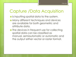 7

9:34 AM

Capture /Data Acquisition
 is

inputting spatial data to the system.
 Many different techniques and devices
are available for both geometric and
attribute data.
 The devices in frequent use for collecting
spatial data can be classified as
manual, semiautomatic or automatic and
the output either vector or raster format.

 