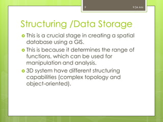 9

9:34 AM

Structuring /Data Storage
 This

is a crucial stage in creating a spatial
database using a GIS.
 This is because it determines the range of
functions, which can be used for
manipulation and analysis.
 3D system have different structuring
capabilities (complex topology and
object-oriented).

 