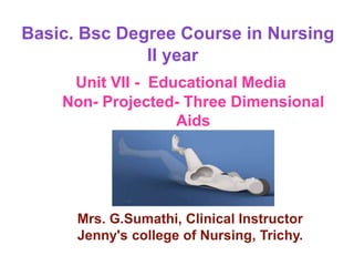 Basic. Bsc Degree Course in Nursing
II year
Unit VII - Educational Media
Non- Projected- Three Dimensional
Aids
Mrs. G.Sumathi, Clinical Instructor
Jenny's college of Nursing, Trichy.
 