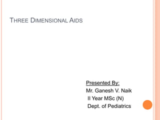 THREE DIMENSIONAL AIDS
Presented By:
Mr. Ganesh V. Naik
II Year MSc (N)
Dept. of Pediatrics
 