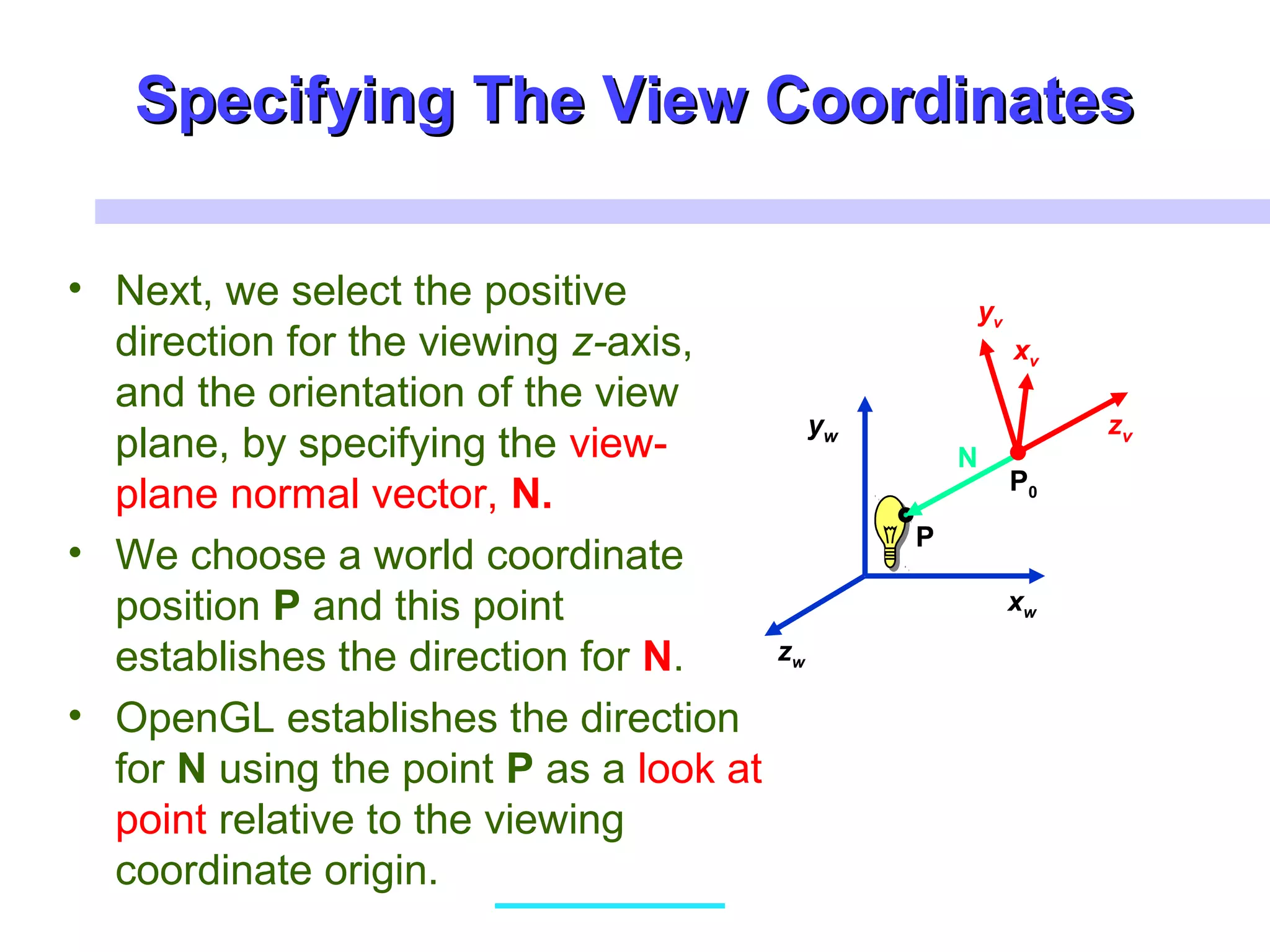 Specifying The View CoordinatesSpecifying The View Coordinates
• Next, we select the positive
direction for the viewing z-axis,
and the orientation of the view
plane, by specifying the view-
plane normal vector, N.
• We choose a world coordinate
position P and this point
establishes the direction for N.
• OpenGL establishes the direction
for N using the point P as a look at
point relative to the viewing
coordinate origin.
xw
zw
yw
xv
zv
P0
P
N
xv
yv
 