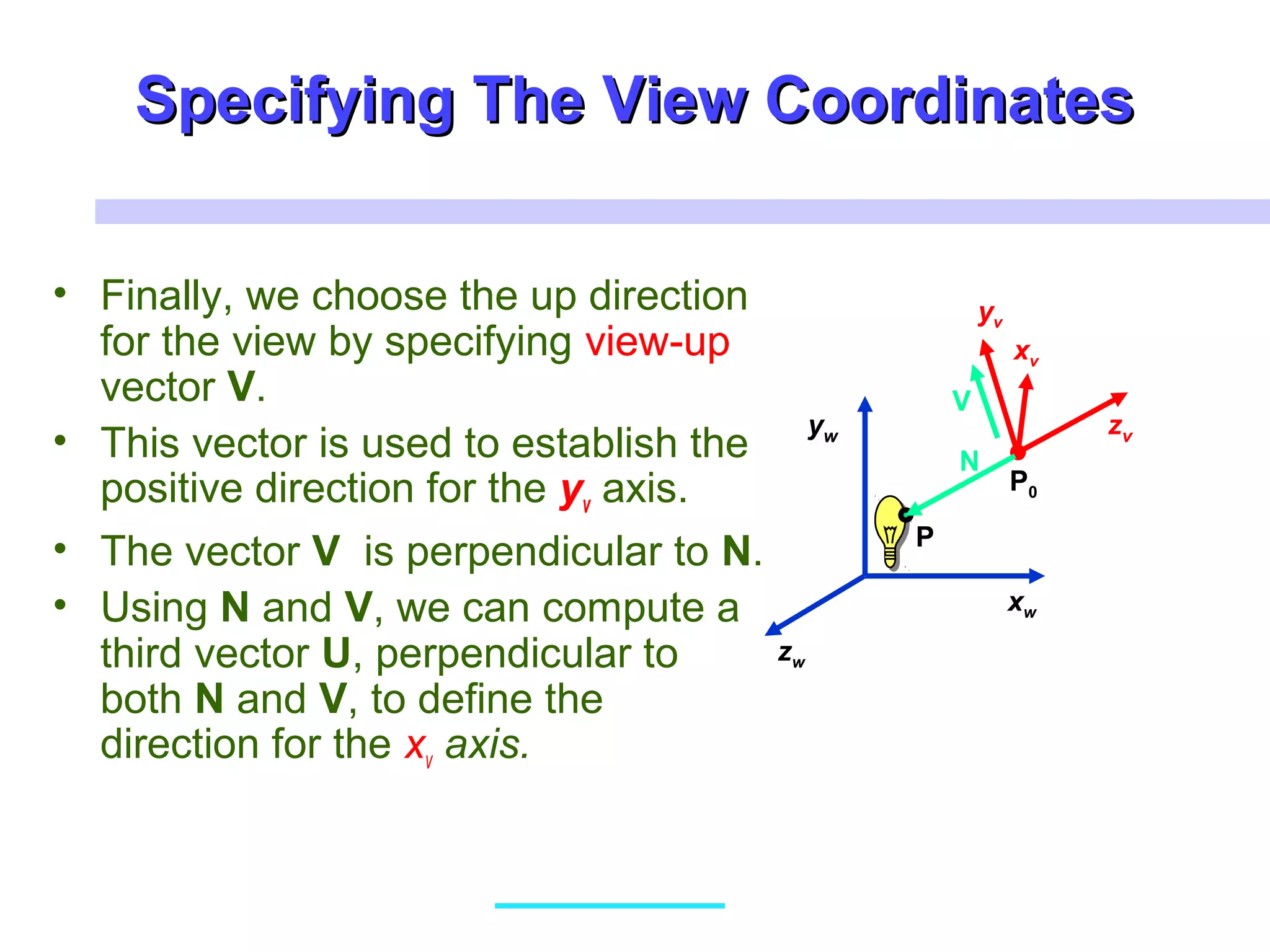 Specifying The View CoordinatesSpecifying The View Coordinates
• Finally, we choose the up direction
for the view by specifying view-up
vector V.
• This vector is used to establish the
positive direction for the yv axis.
• The vector V is perpendicular to N.
• Using N and V, we can compute a
third vector U, perpendicular to
both N and V, to define the
direction for the xv axis.
xw
zw
yw
xv
zv
yv
P0
P
N
V
 