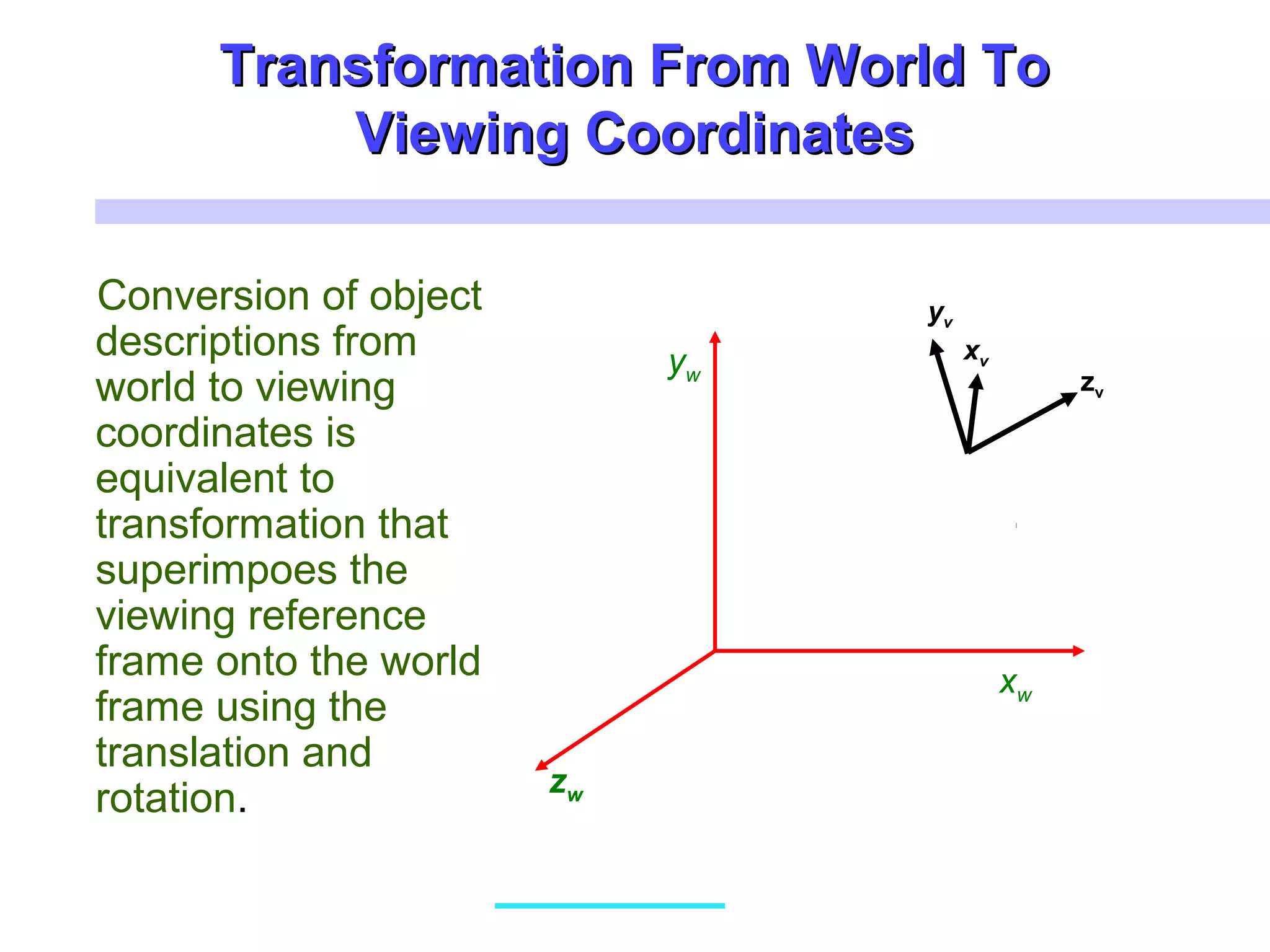 Transformation From World ToTransformation From World To
Viewing CoordinatesViewing Coordinates
Conversion of object
descriptions from
world to viewing
coordinates is
equivalent to
transformation that
superimpoes the
viewing reference
frame onto the world
frame using the
translation and
rotation.
xw
yw
zw
xv
yv
zv
 