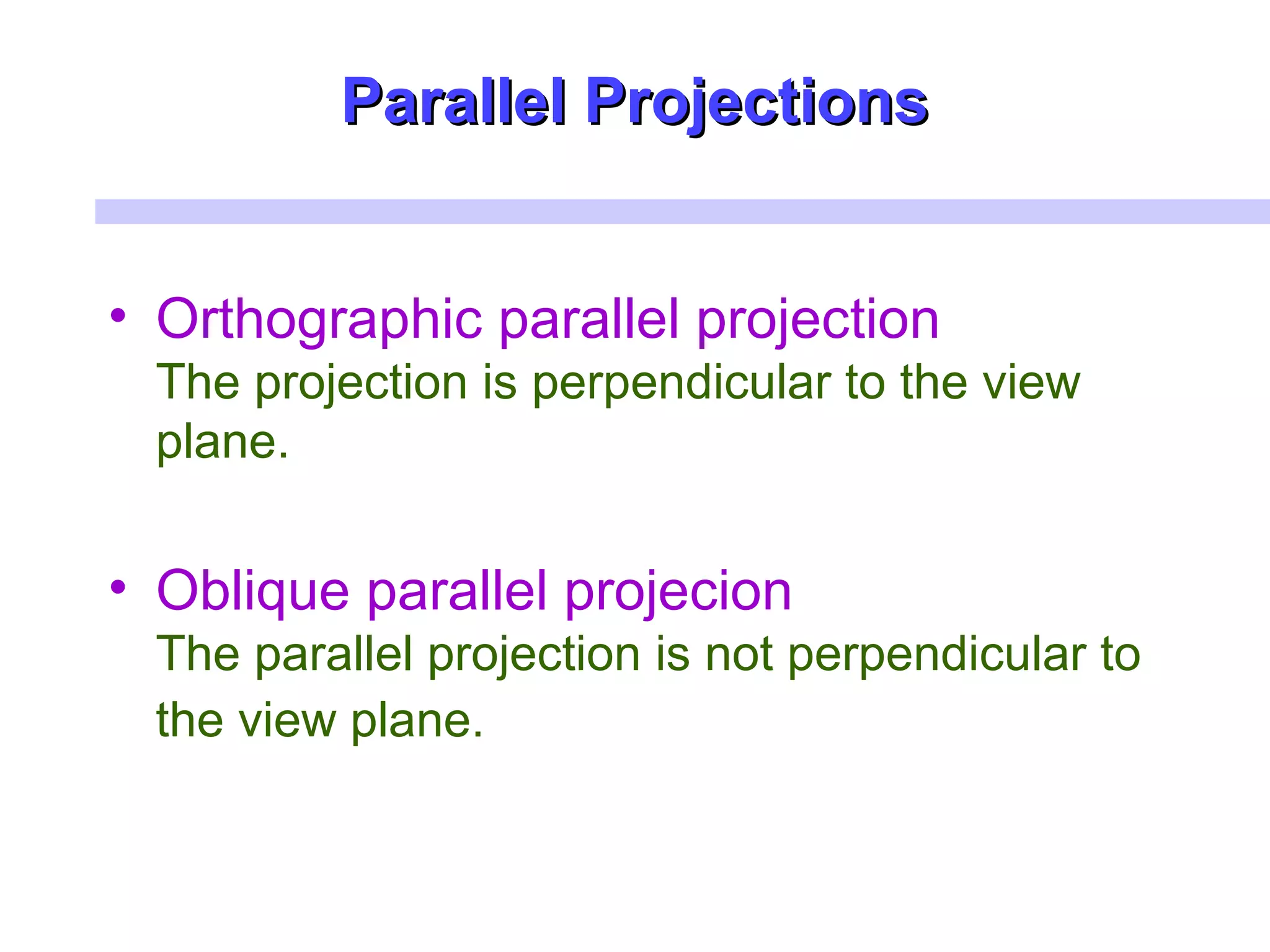 Parallel ProjectionsParallel Projections
• Orthographic parallel projection
The projection is perpendicular to the view
plane.
• Oblique parallel projecion
The parallel projection is not perpendicular to
the view plane.
 