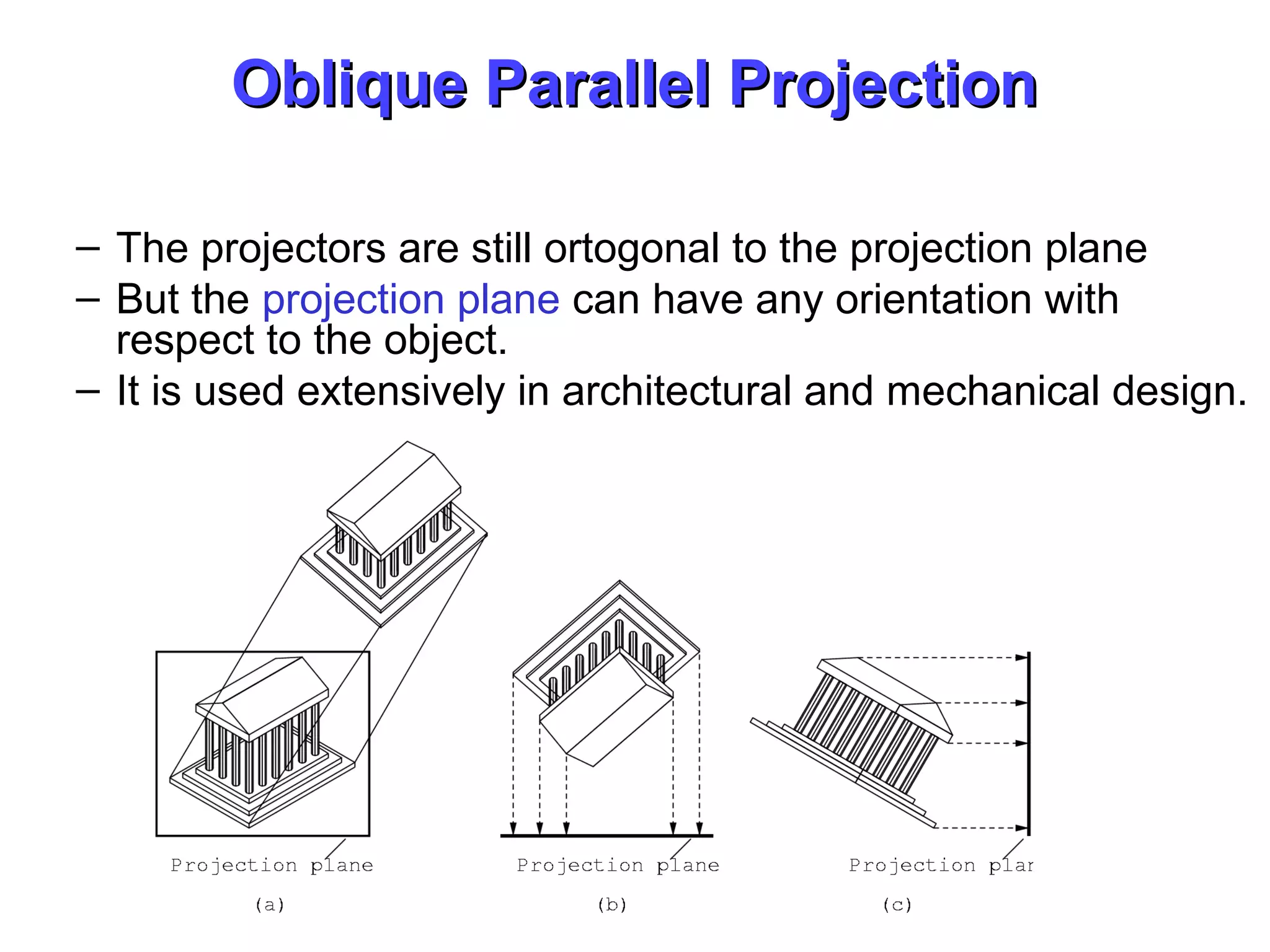 Oblique Parallel ProjectionOblique Parallel Projection
– The projectors are still ortogonal to the projection plane
– But the projection plane can have any orientation with
respect to the object.
– It is used extensively in architectural and mechanical design.
 