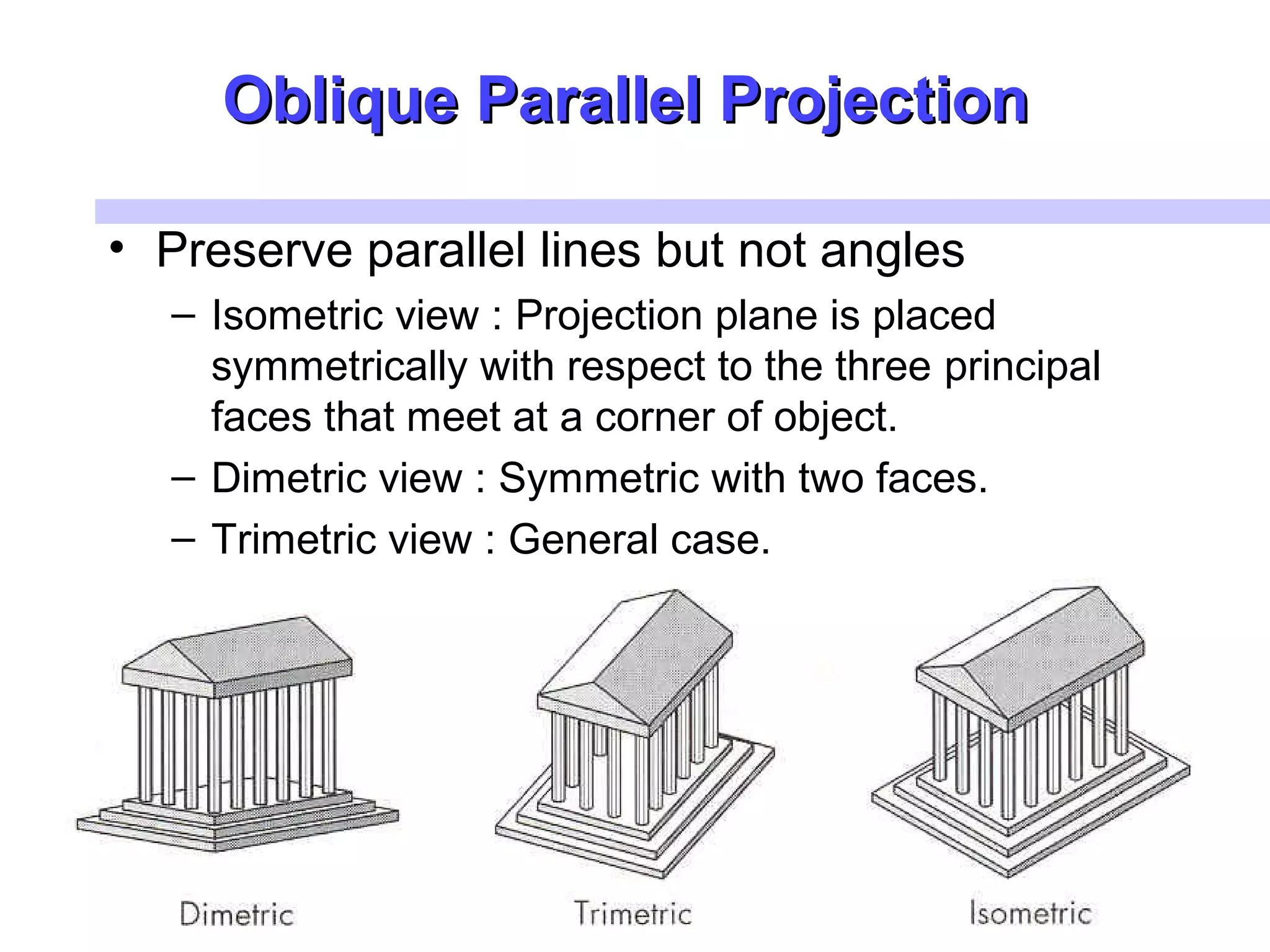 Oblique Parallel ProjectionOblique Parallel Projection
• Preserve parallel lines but not angles
– Isometric view : Projection plane is placed
symmetrically with respect to the three principal
faces that meet at a corner of object.
– Dimetric view : Symmetric with two faces.
– Trimetric view : General case.
 