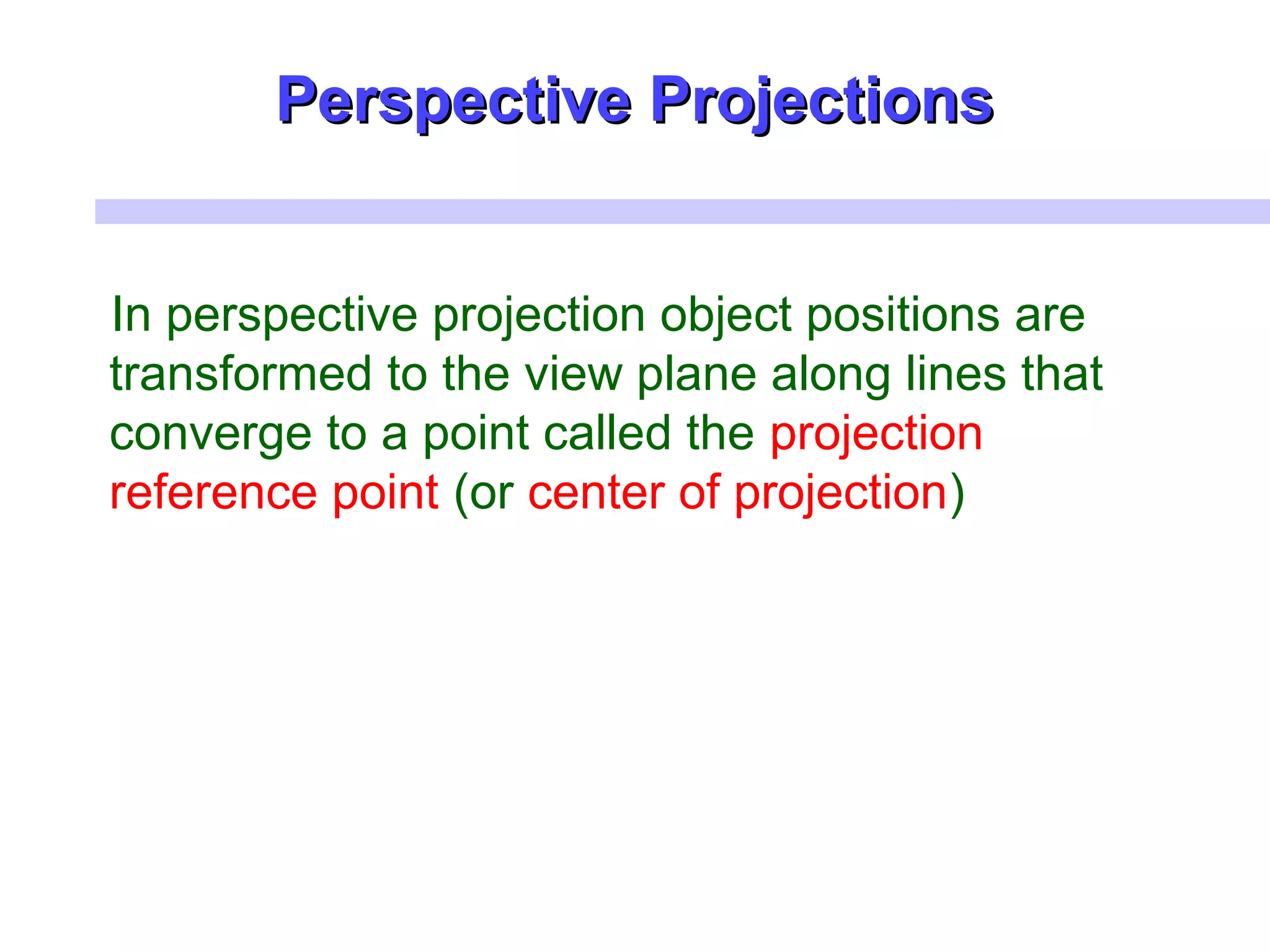 Perspective ProjectionsPerspective Projections
In perspective projection object positions are
transformed to the view plane along lines that
converge to a point called the projection
reference point (or center of projection)
 
