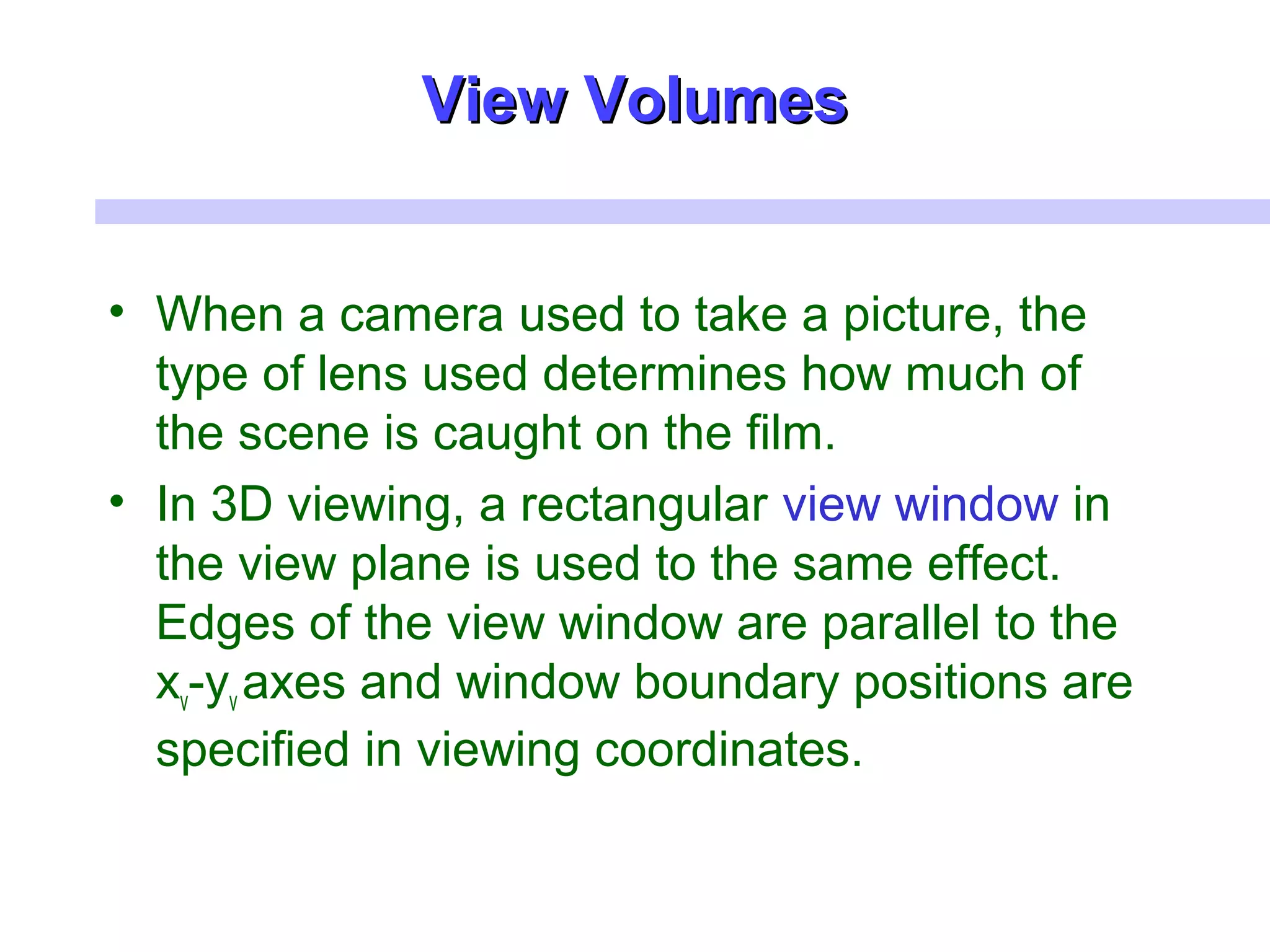 • When a camera used to take a picture, the
type of lens used determines how much of
the scene is caught on the film.
• In 3D viewing, a rectangular view window in
the view plane is used to the same effect.
Edges of the view window are parallel to the
xv-yv axes and window boundary positions are
specified in viewing coordinates.
View VolumesView Volumes
 