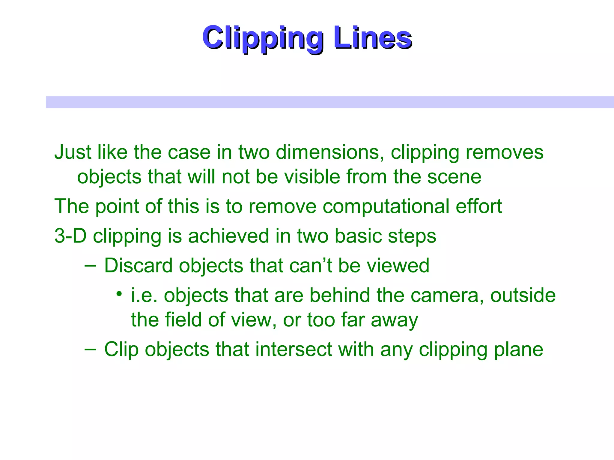 Clipping LinesClipping Lines
Just like the case in two dimensions, clipping removes
objects that will not be visible from the scene
The point of this is to remove computational effort
3-D clipping is achieved in two basic steps
– Discard objects that can’t be viewed
• i.e. objects that are behind the camera, outside
the field of view, or too far away
– Clip objects that intersect with any clipping plane
 