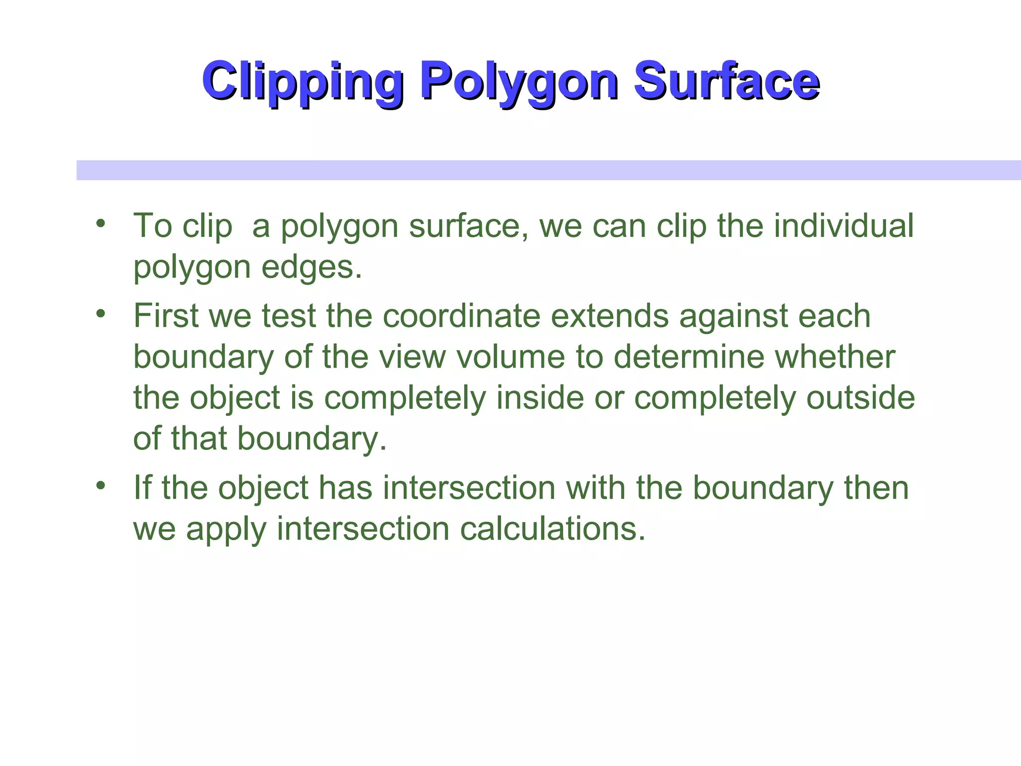 Clipping Polygon SurfaceClipping Polygon Surface
• To clip a polygon surface, we can clip the individual
polygon edges.
• First we test the coordinate extends against each
boundary of the view volume to determine whether
the object is completely inside or completely outside
of that boundary.
• If the object has intersection with the boundary then
we apply intersection calculations.
 