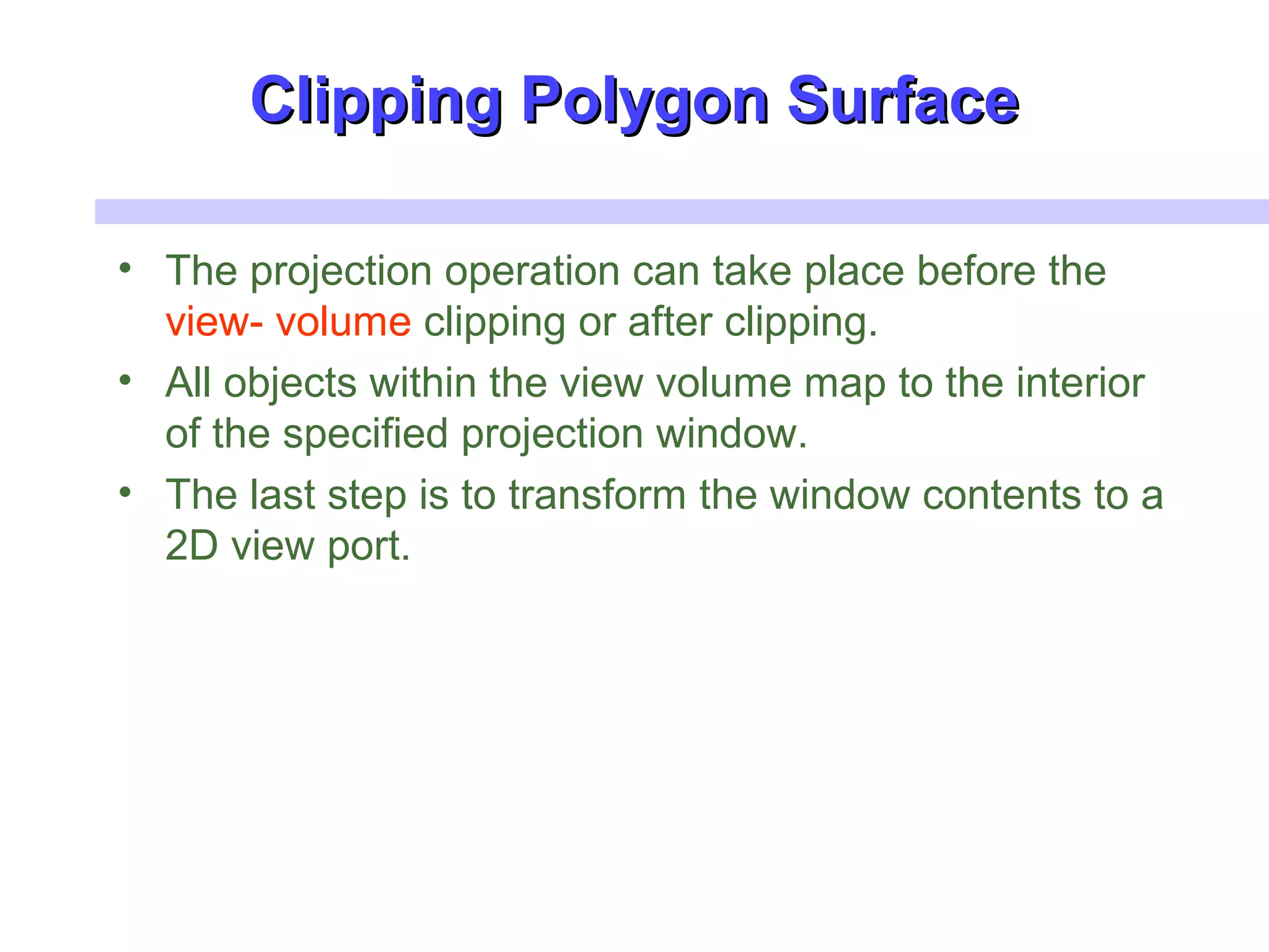 Clipping Polygon SurfaceClipping Polygon Surface
• The projection operation can take place before the
view- volume clipping or after clipping.
• All objects within the view volume map to the interior
of the specified projection window.
• The last step is to transform the window contents to a
2D view port.
 
