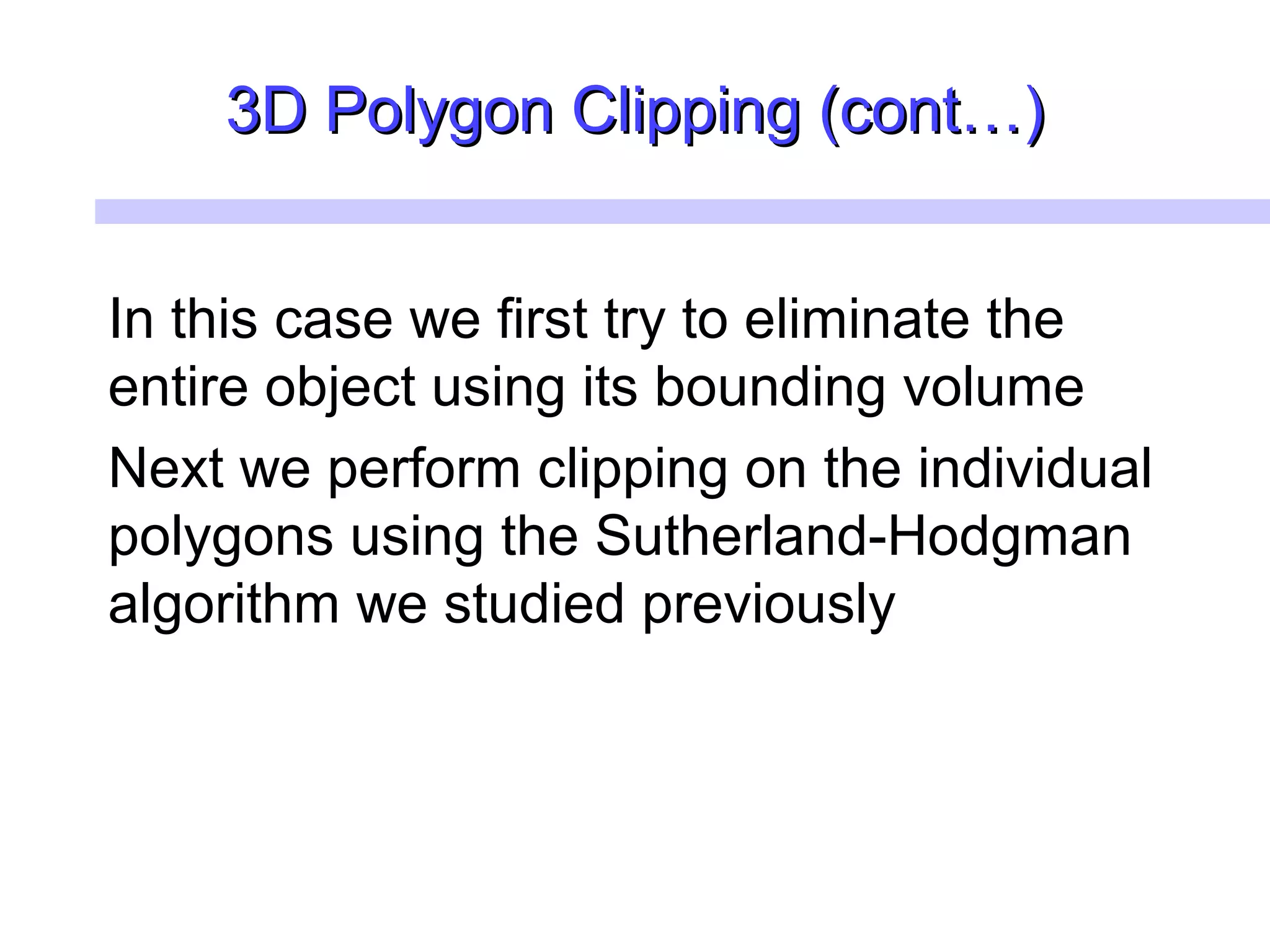 3D Polygon Clipping (cont…)3D Polygon Clipping (cont…)
In this case we first try to eliminate the
entire object using its bounding volume
Next we perform clipping on the individual
polygons using the Sutherland-Hodgman
algorithm we studied previously
 