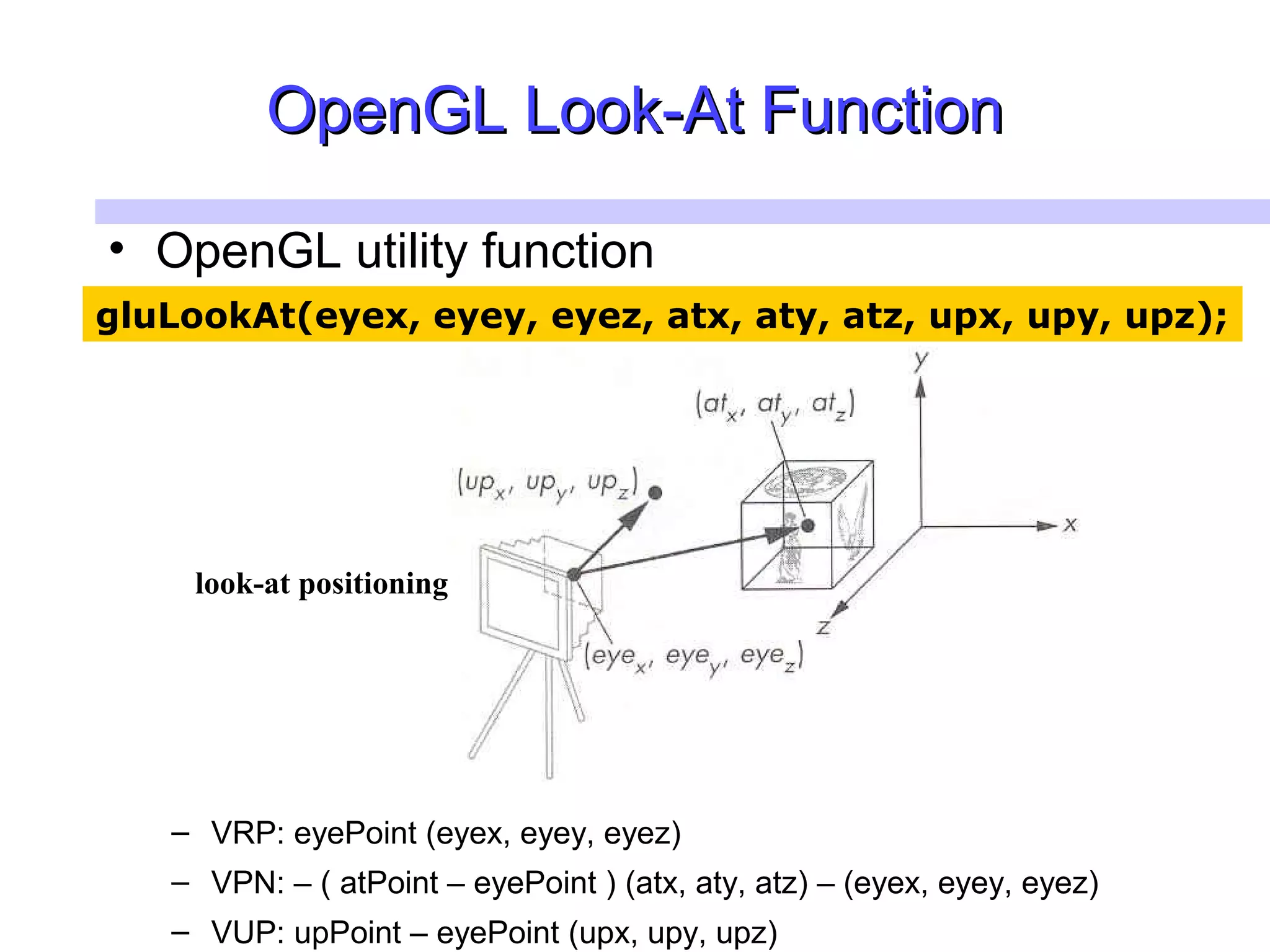 OpenGLOpenGL Look-At FunctionLook-At Function
• OpenGL utility function
– VRP: eyePoint (eyex, eyey, eyez)
– VPN: – ( atPoint – eyePoint ) (atx, aty, atz) – (eyex, eyey, eyez)
– VUP: upPoint – eyePoint (upx, upy, upz)
gluLookAt(eyex, eyey, eyez, atx, aty, atz, upx, upy, upz);
look-at positioning
 