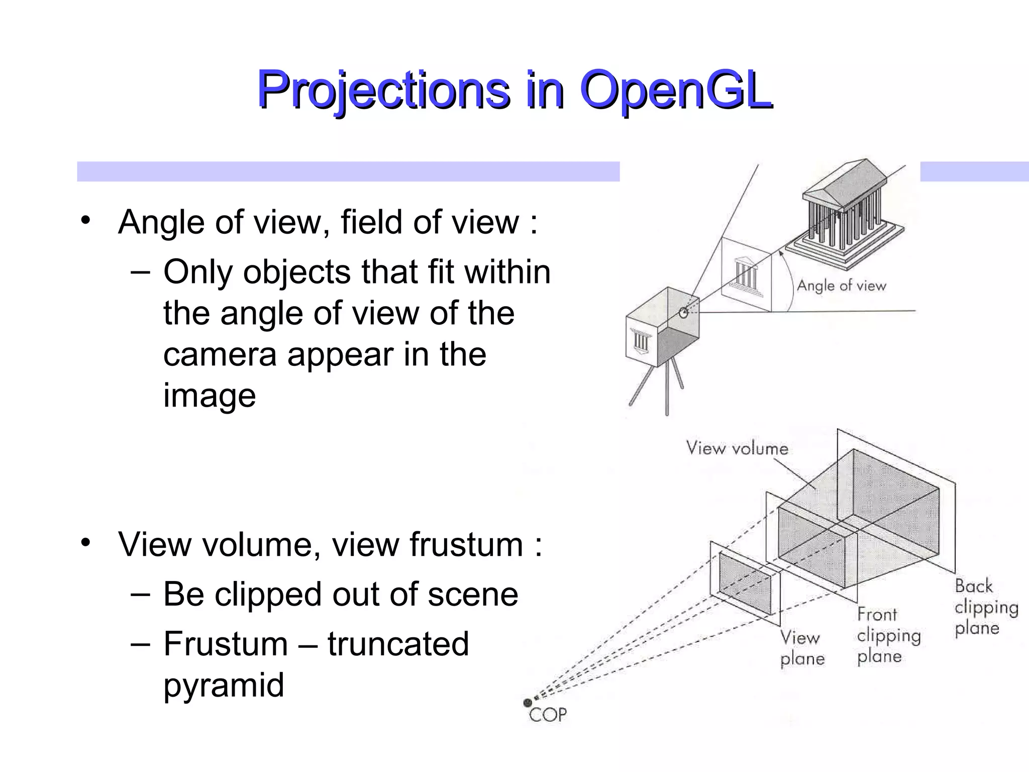 Projections in OpenGLProjections in OpenGL
• Angle of view, field of view :
– Only objects that fit within
the angle of view of the
camera appear in the
image
• View volume, view frustum :
– Be clipped out of scene
– Frustum – truncated
pyramid
 