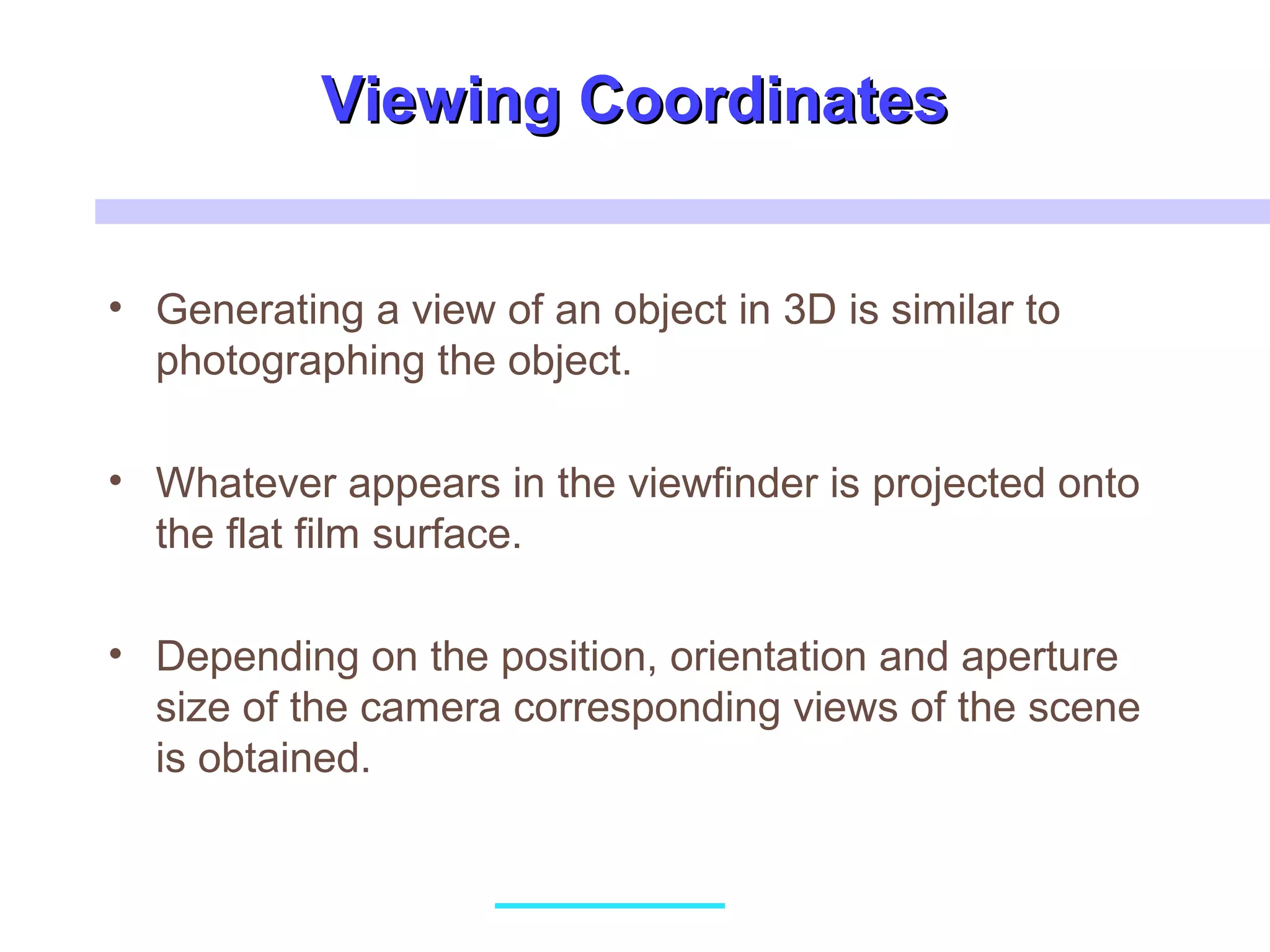 Viewing CoordinatesViewing Coordinates
• Generating a view of an object in 3D is similar to
photographing the object.
• Whatever appears in the viewfinder is projected onto
the flat film surface.
• Depending on the position, orientation and aperture
size of the camera corresponding views of the scene
is obtained.
 