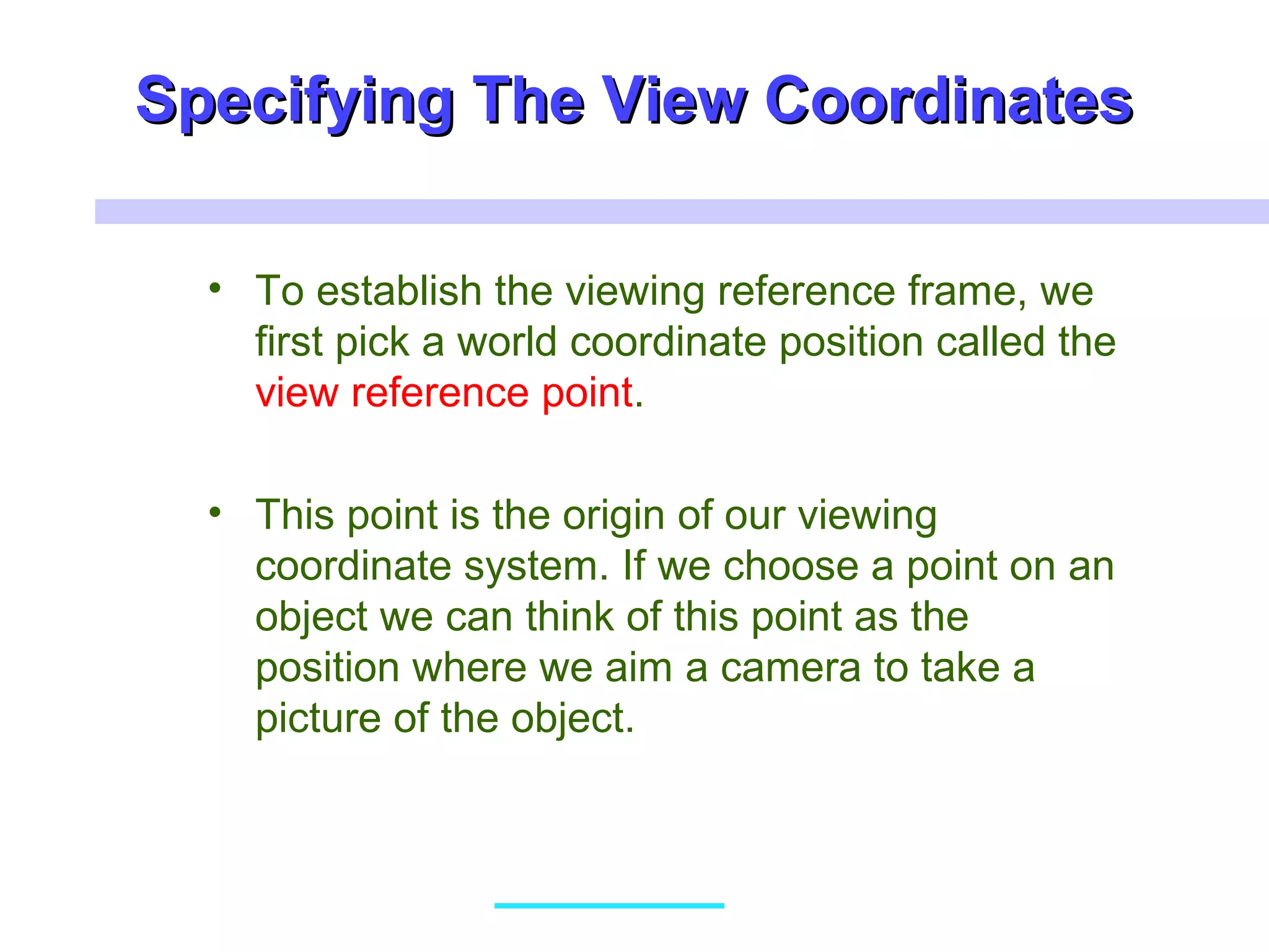 Specifying The View CoordinatesSpecifying The View Coordinates
• To establish the viewing reference frame, we
first pick a world coordinate position called the
view reference point.
• This point is the origin of our viewing
coordinate system. If we choose a point on an
object we can think of this point as the
position where we aim a camera to take a
picture of the object.
 
