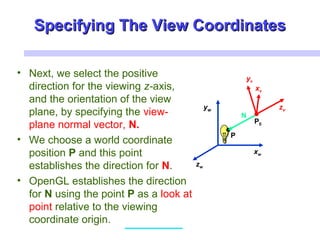Specifying The View CoordinatesSpecifying The View Coordinates
• Next, we select the positive
direction for the viewing z-axis,
and the orientation of the view
plane, by specifying the view-
plane normal vector, N.
• We choose a world coordinate
position P and this point
establishes the direction for N.
• OpenGL establishes the direction
for N using the point P as a look at
point relative to the viewing
coordinate origin.
xw
zw
yw
xv
zv
P0
P
N
xv
yv
 
