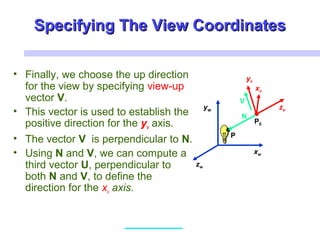 Specifying The View CoordinatesSpecifying The View Coordinates
• Finally, we choose the up direction
for the view by specifying view-up
vector V.
• This vector is used to establish the
positive direction for the yv axis.
• The vector V is perpendicular to N.
• Using N and V, we can compute a
third vector U, perpendicular to
both N and V, to define the
direction for the xv axis.
xw
zw
yw
xv
zv
yv
P0
P
N
V
 
