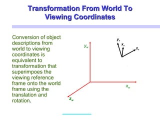 Transformation From World ToTransformation From World To
Viewing CoordinatesViewing Coordinates
Conversion of object
descriptions from
world to viewing
coordinates is
equivalent to
transformation that
superimpoes the
viewing reference
frame onto the world
frame using the
translation and
rotation.
xw
yw
zw
xv
yv
zv
 