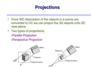 ProjectionsProjections
• Once WC description of the objects in a scene are
converted to VC we can project the 3D objects onto 2D
view-plane.
• Two types of projections:
-Parallel Projection
-Perspective Projection
 