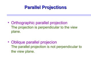 Parallel ProjectionsParallel Projections
• Orthographic parallel projection
The projection is perpendicular to the view
plane.
• Oblique parallel projecion
The parallel projection is not perpendicular to
the view plane.
 