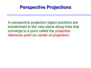 Perspective ProjectionsPerspective Projections
In perspective projection object positions are
transformed to the view plane along lines that
converge to a point called the projection
reference point (or center of projection)
 