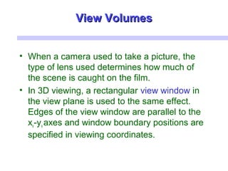 • When a camera used to take a picture, the
type of lens used determines how much of
the scene is caught on the film.
• In 3D viewing, a rectangular view window in
the view plane is used to the same effect.
Edges of the view window are parallel to the
xv-yv axes and window boundary positions are
specified in viewing coordinates.
View VolumesView Volumes
 