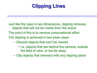 Clipping LinesClipping Lines
Just like the case in two dimensions, clipping removes
objects that will not be visible from the scene
The point of this is to remove computational effort
3-D clipping is achieved in two basic steps
– Discard objects that can’t be viewed
• i.e. objects that are behind the camera, outside
the field of view, or too far away
– Clip objects that intersect with any clipping plane
 