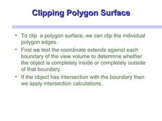 Clipping Polygon SurfaceClipping Polygon Surface
• To clip a polygon surface, we can clip the individual
polygon edges.
• First we test the coordinate extends against each
boundary of the view volume to determine whether
the object is completely inside or completely outside
of that boundary.
• If the object has intersection with the boundary then
we apply intersection calculations.
 