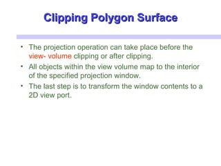 Clipping Polygon SurfaceClipping Polygon Surface
• The projection operation can take place before the
view- volume clipping or after clipping.
• All objects within the view volume map to the interior
of the specified projection window.
• The last step is to transform the window contents to a
2D view port.
 