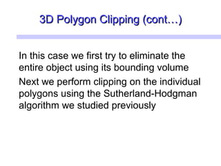 3D Polygon Clipping (cont…)3D Polygon Clipping (cont…)
In this case we first try to eliminate the
entire object using its bounding volume
Next we perform clipping on the individual
polygons using the Sutherland-Hodgman
algorithm we studied previously
 