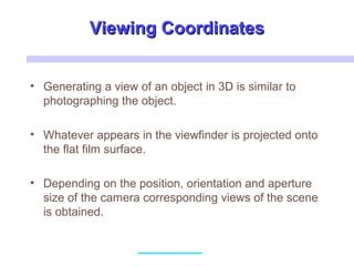 Viewing CoordinatesViewing Coordinates
• Generating a view of an object in 3D is similar to
photographing the object.
• Whatever appears in the viewfinder is projected onto
the flat film surface.
• Depending on the position, orientation and aperture
size of the camera corresponding views of the scene
is obtained.
 