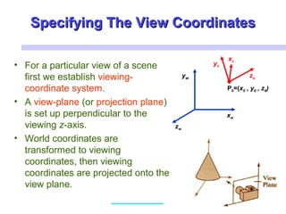 Specifying The View CoordinatesSpecifying The View Coordinates
• For a particular view of a scene
first we establish viewing-
coordinate system.
• A view-plane (or projection plane)
is set up perpendicular to the
viewing z-axis.
• World coordinates are
transformed to viewing
coordinates, then viewing
coordinates are projected onto the
view plane.
xw
zw
yw
xv
zv
yv
P0=(x0 , y0 , z0)
 