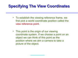 Specifying The View CoordinatesSpecifying The View Coordinates
• To establish the viewing reference frame, we
first pick a world coordinate position called the
view reference point.
• This point is the origin of our viewing
coordinate system. If we choose a point on an
object we can think of this point as the
position where we aim a camera to take a
picture of the object.
 